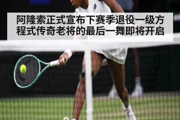 阿隆索正式宣布下赛季退役一级方程式传奇老将的最后一舞即将开启