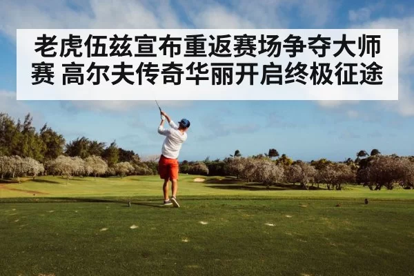 老虎伍兹宣布重返赛场争夺大师赛 高尔夫传奇华丽开启终极征途
