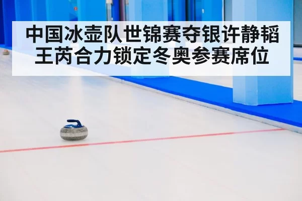 中国冰壶队世锦赛夺银许静韬王芮合力锁定冬奥参赛席位