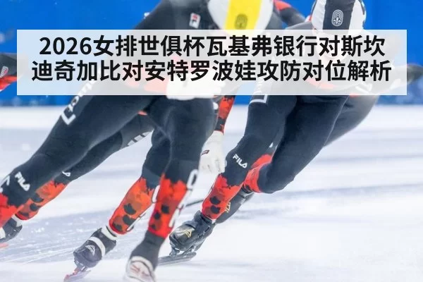 2026女排世俱杯瓦基弗银行对斯坎迪奇加比对安特罗波娃攻防对位解析